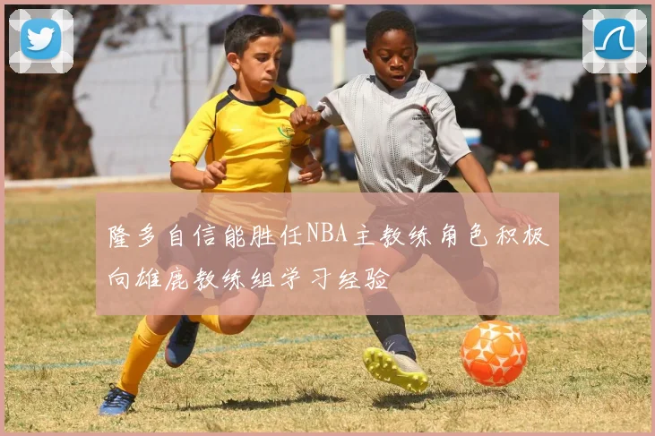 隆多自信能胜任NBA主教练角色积极向雄鹿教练组学习经验