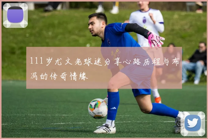 111岁尤文老球迷分享心路历程与布冯的传奇情缘